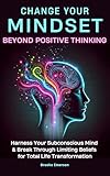Change Your Mindset: Beyond Positive Thinking: Harness Your Subconscious Mind and Break Through Limiting Beliefs for Total Life Transformation (Emotional Intelligence & Mental Health Collection)