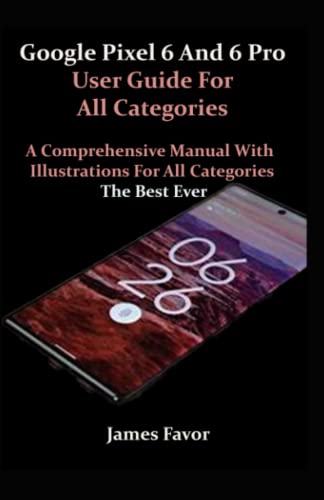 Google Pixel 6 And 6 Pro User Guide For All Categories: A Comprehensive Manual With Illustrations For All Categories. The Best Ever.