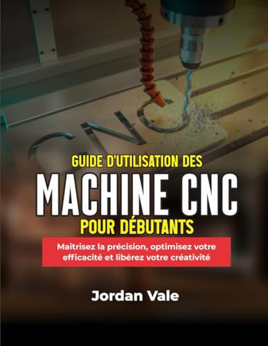GUIDE D'UTILISATION DES MACHINES CNC POUR DÉBUTANTS: Maîtrisez la précision, optimisez votre...
