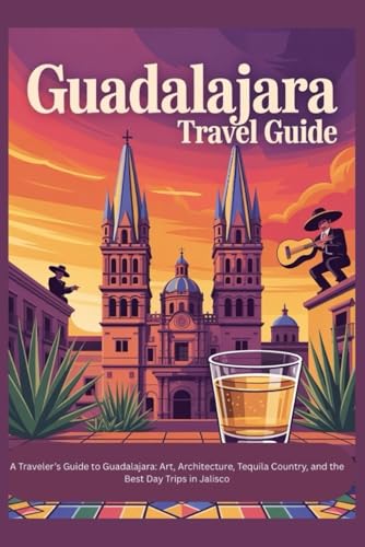 GUADALAJARA TRAVEL GUIDE: A Traveler’s Guide to Guadalajara: Art, Architecture, Tequila Country, and the Best Day Trips in Jalisco