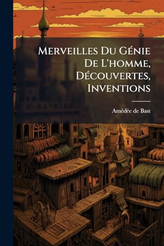 Merveilles Du Génie De L'homme, Découvertes, Inventions: Récits Historiques, Amusants Et Instructifs Sur L'origie Et L'état Actuel Des Découvertes Et Inventions Les Plus Célèbres... (French Edition)