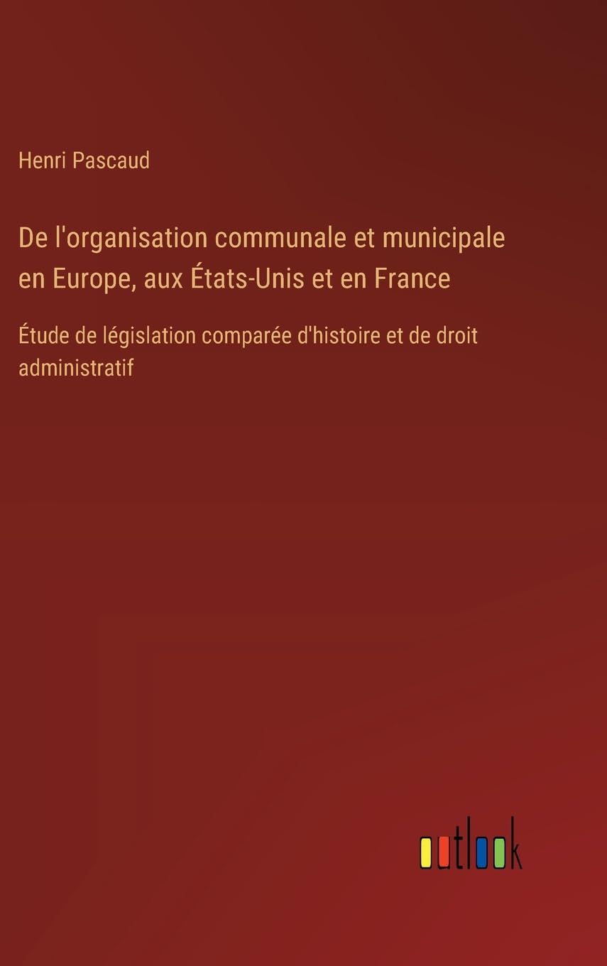 De l'organisation communale et municipale en Europe, aux États-Unis et en France: Étude de législation comparée d'histoire et de droit administratif