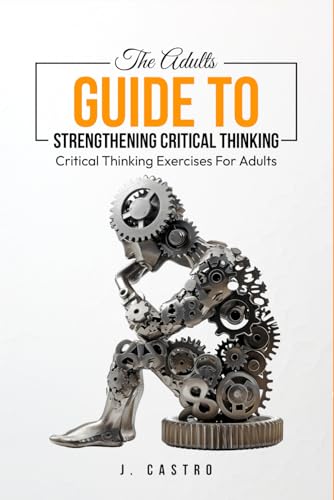 The Adults Guide To Strengthening Critical Thinking: Critical Thinking Exercises For Adults