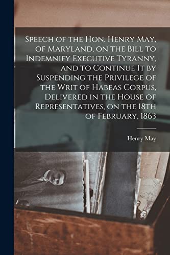 Speech of the Hon. Henry May, of Maryland, on the Bill to Indemnify Executive Tyranny, and to Continue It by Suspending the Privilege of the Writ of ... on the 18th of February, 1863