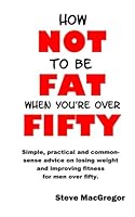 How not to be fat when you're over fifty: Simple, practical and common-sense advice on losing weight and improving fitness for men over fifty 1508762163 Book Cover