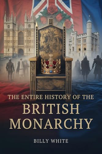 THE ENTIRE HISTORY OF THE BRITISH MONARCHY: A Thousand Years of Succession Wars, Fallen Thrones, and Realms Shaped by Blood (English Edition)