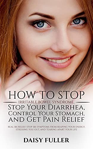 How to Stop Irritable Bowel Syndrome, Stop Your Diarrhea, Control Your Stomach, and Get Pain Relief: STOP IBS SYMPTOMS FROM REAPING YOUR ENERGY, STRESSING YOU OUT, AND TEARING APART YOUR LIFE
