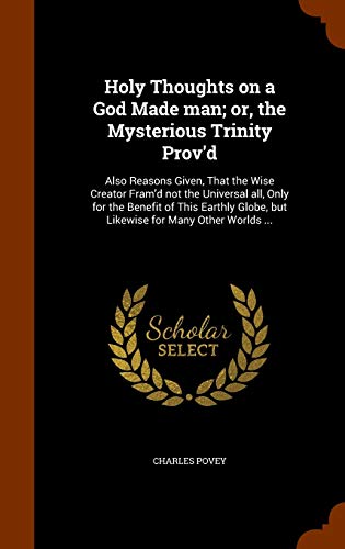 Holy Thoughts on a God Made man; or, the Mysterious Trinity Prov'd: Also Reasons Given, That the Wise Creator Fram'd not the Universal all, Only for ... Globe, but Likewise for Many Other Worlds ...