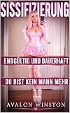 SISSIFIZIERUNG ● ENDGÜLTIG UND DAUERHAFT ● DU BIST KEIN MANN MEHR: Ein FemDom-Fetischroman über Sissy-Feminisierung, Gehorsamstraining, Identitätskontrolle und totale Verwandlung
