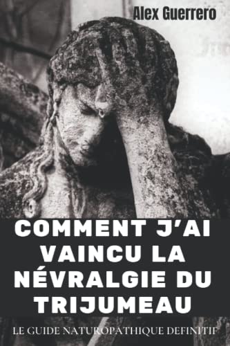COMMENT J'AI VAINCU LA NEVRALGIE DU TRIJUMEAU: LE GUIDE NATUROPATHIQUE DEFINITIF