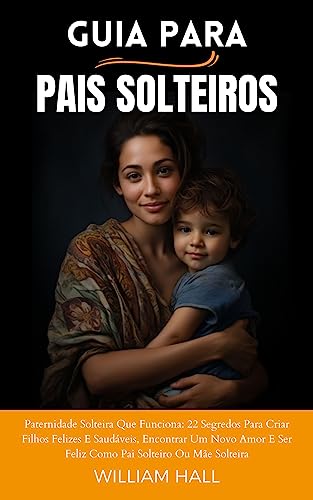 Guia Para Pais Solteiros: Paternidade Solteira Que Funciona: 22 Segredos Para Criar Filhos Felizes E Saudáveis, Encontrar Um Novo Amor E Ser Feliz Como Pai Solteiro Ou Mãe Solteira