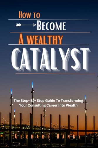 HOW TO BECOME A WEALTHY CATALYST: The Step- By- Step Guide To Transforming Your Consulting Career Into Wealth