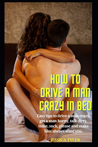 HOW TO DRIVE A MAN CRAZY IN BED: Easy tips to drive a man crazy, get a man horny, talk dirty, tease, please and make him always want you.