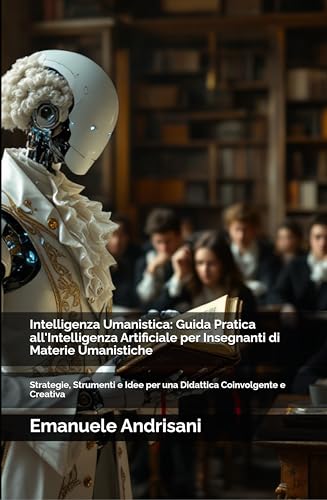 Intelligenza Umanistica: Guida Pratica all'Intelligenza Artificiale per Insegnanti di Materie Umanistiche : Strategie, Strumenti e Idee per una Didattica Coinvolgente e Creativa (Italian Edition)