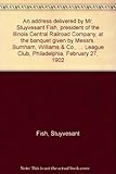 An address delivered by Mr. Stuyvesant Fish, president of the Illinois Central Railroad Company, at the banquet given by Messrs. Burnham, Williams & ... League Club, Philadelphia, February 27, 1902