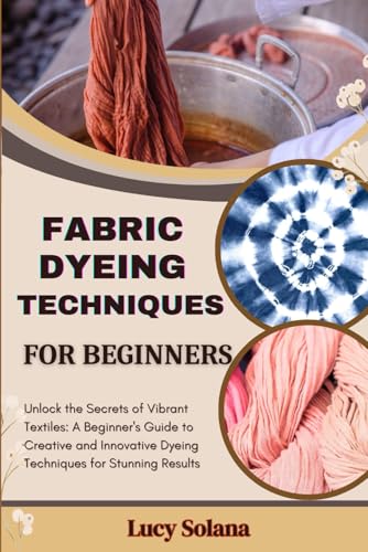 FABRIC DYEING TECHNIQUES FOR BEGINNERS: Unlock the Secrets of Vibrant Textiles: A Beginner's Guide to Creative and Innovative Dyeing Techniques for Stunning Results