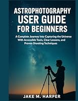 ASTROPHOTOGRAPHY USER GUIDE FOR BEGINNERS: A Complete Journey Into Capturing the Universe With Accessible Tools, Clear Lessons, and Proven Shooting ... Guide Manual for Beginners and Seniors) B0G3GS6RYF Book Cover
