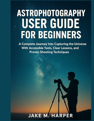 ASTROPHOTOGRAPHY USER GUIDE FOR BEGINNERS: A Complete Journey Into Capturing the Universe With Accessible Tools, Clear Lessons, and Proven Shooting ... Guide Manual for Beginners and Seniors)