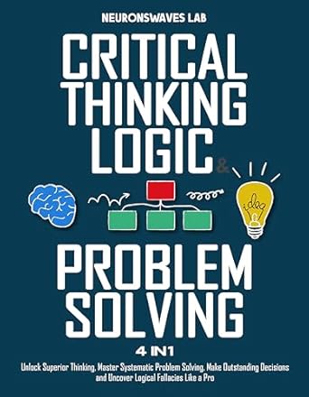 Critical Thinking, Logic &amp; Problem Solving: The Complete Guide to Superior Thinking, Systematic Problem Solving, Making Outstanding Decisions, and Uncover Logical Fallacies Like a Pro