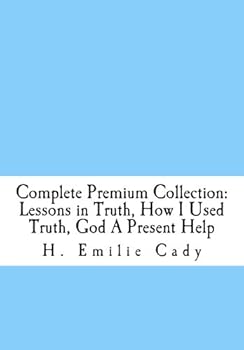 H. Emilie Cady Complete Collection: Three Books: Lessons in Truth; How I Used Truth; God A Present Help (THE SUCCESS AND PROSPERITY LIBRARY)