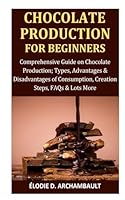 Chocolate Production for Beginners: Comprehensive Guide on Chocolate Production; Types, Advantages & Disadvantages of Consumption, Creation Steps, FAQs & Lots More B0D76WVPSG Book Cover