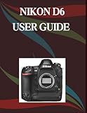 Nikon D6 User Guide: A Step-by-Step Manual for Beginners and Seniors Covering Essential Camera Features, Creative Techniques, Tips, Tricks and Effortless Videography Skills
