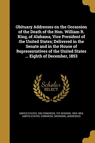 Obituary Addresses on the Occassion of the Death of the Hon. William R. King, of Alabama, Vice President of the United States; Delivered in the Senate ... United States ... Eighth of December, 1853