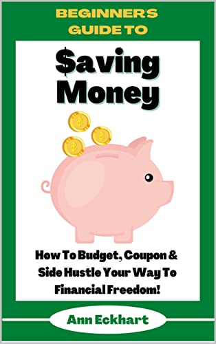 Beginner’s Guide To Saving Money: How To Budget, Coupon & Side Hustle Your Way To Financial Freedom (Home Based Business Guide Books Book 15)