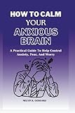 how to calm your anxious brain: a practical guide to help control anxiety,fear and worry