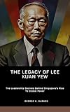 The Legacy Of Lee Kuan Yew: The Leadership Secrets Behind Singapore’s Rise To Global Power (English Edition)
