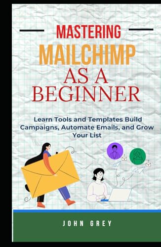 MASTERING MAILCHIMP AS A BEGINNER: Learn Tools and Templates Build Campaigns, Automate Emails, and Grow Your List