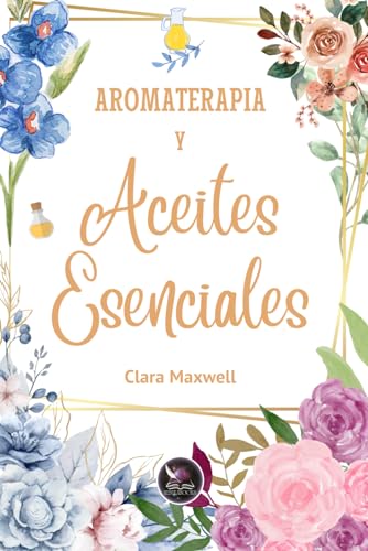 Aromaterapia y aceites esenciales: Usos y recetas de los aceites esenciales (FLORES DE BACH Y ACEITES ESENCIALES)