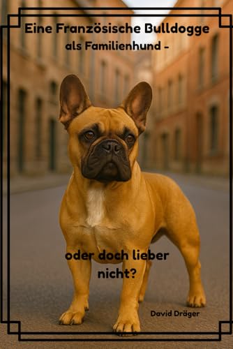 Eine Französische Bulldogge als Familienhund - oder doch lieber nicht? (Familienhund gesucht? – Hunderatgeber für Anfänger, Familien und alle, die den passenden Hund finden wollen)