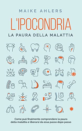 L'ipocondria, la paura della malattia: Come può finalmente comprendere la paura della malattia e liberarsi da essa passo dopo passo