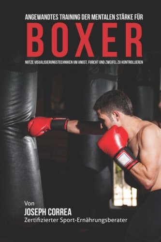 Angewandtes Training der mentalen Starke fur Boxer: Nutze Visualisierungstechniken um Angst, Furcht Angewandtes Training der mentalen Starke fur Boxer: Nutze Visualisierungstechniken um Angst, Furcht