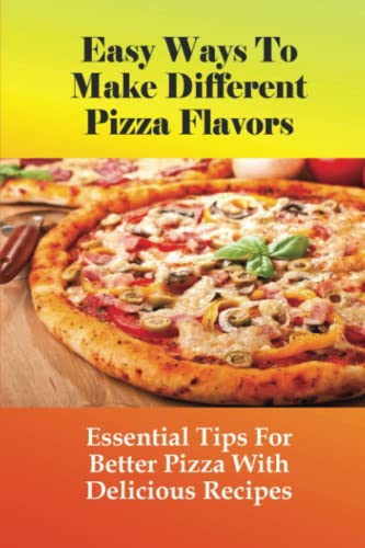 Easy Ways To Make Different Pizza Flavors: Essential Tips For Better Pizza With Delicious Recipes