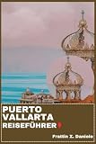 PUERTO VALLARTA REISEFÜHRER: Ihr unverzichtbarer Reiseführer für Puerto Vallarta: Expertenrouten, Geheimtipps, Viertelführer, Kultur, Kulinarik, Strände, Abenteuer, Ausflüge und Nachtleben