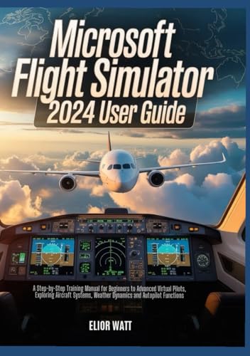 Microsoft Flight Simulator 2024 User Guide: A Step-by-Step Training Manual for New and Experienced Virtual Pilots, Exploring Aircraft Systems, Navigations, Weather Dynamics and Autopilot Functions