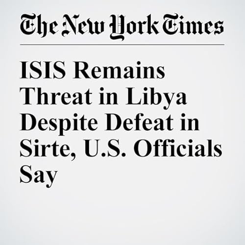ISIS Remains Threat in Libya Despite Defeat in Sirte, U.S. Officials Say cover art