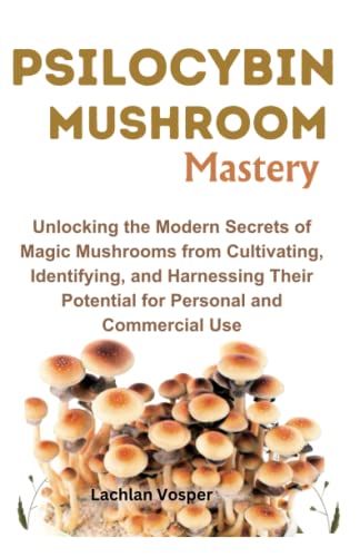 PSILOCYBIN MUSHROOM MASTERY: Unlocking the Modern Secrets of Magic Mushrooms from Cultivating, Identifying, and Harnessing Their Potential for Personal and Commercial Use
