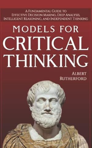 Models For Critical Thinking: A Fundamental Guide to Effective Decision Making, Deep Analysis, Intelligent Reasoning, and Independent Thinking (The Critical Thinker)