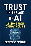 Trust in the Age of AI: Lessons from OpenAI’s Crisis: How Missteps, Transparency, and Accountability Will Shape the Future of Artificial Intelligence