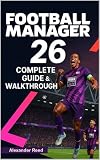 Football Manager 26 Complete Guide & Walkthrough (2025 Edition): Master Tactics, Transfers, Scouting, and Team Management for Total Success