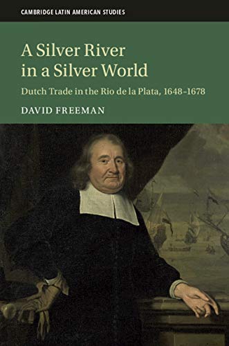 A Silver River in a Silver World: Dutch Trade in the Rio de la Plata, 1648–1678 (Cambridge Latin American Studies Book 118)