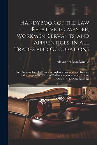 Handybook of the Law Relative to Master, Workmen, Servants, and Apprentices, in All Trades and Occupations: With Notes of Decided Cases in England, ... Containing, Among Others, "The Arbitration Ac