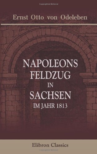 Napoleons Feldzug in Sachsen, im Jahr 1813: Eine treue Skizze dieses Krieges, des französischen Kaisers und seiner Umgebungen. Entworfen von einem ...