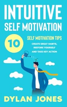 INTUITIVE SELF MOTIVATION: 10 SELF-MOTIVATION TIPS: Create Great Habits, Restore Yourself And Take Key Action