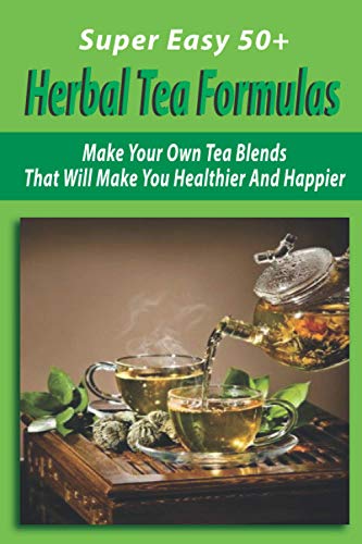 Super Easy 50+ Herbal Tea Formulas: Make Your Own Tea Blends That Will Make You Healthier And Happier: How To Make Herbal Tea Blends