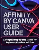 Affinity by Canva User Guide: A Complete Step by Step Manual for Beginners, Creatives, and Pros   A Practical, Production Ready Guidebook to Modern ... and Layout for Print, Web, and Branding