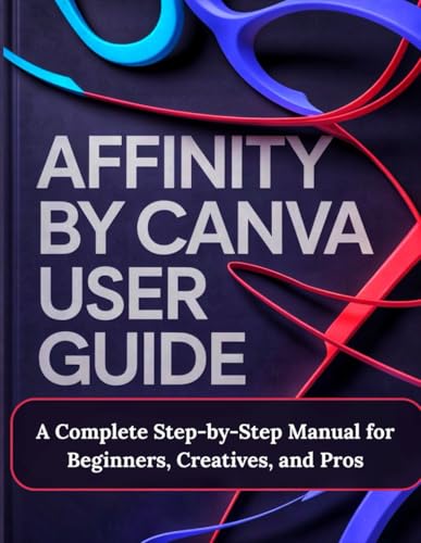 Affinity By Canva User Guide: A Complete Step-By-Step Manual For Beginners, Creatives, And Pros - A Practical, Production-Ready Guidebook To Modern ..